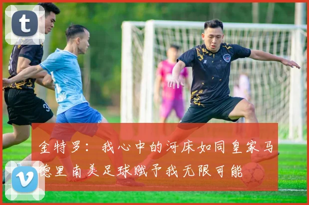 金特罗：我心中的河床如同皇家马德里南美足球赋予我无限可能