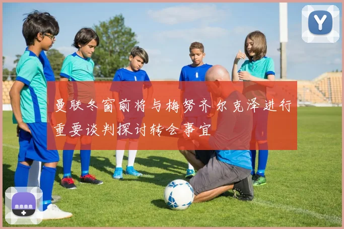 曼联冬窗前将与梅努齐尔克泽进行重要谈判探讨转会事宜