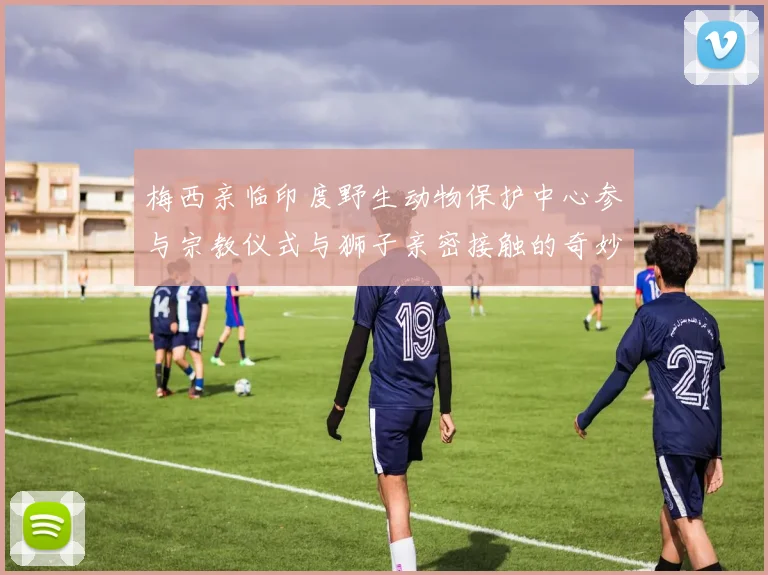 梅西亲临印度野生动物保护中心参与宗教仪式与狮子亲密接触的奇妙体验