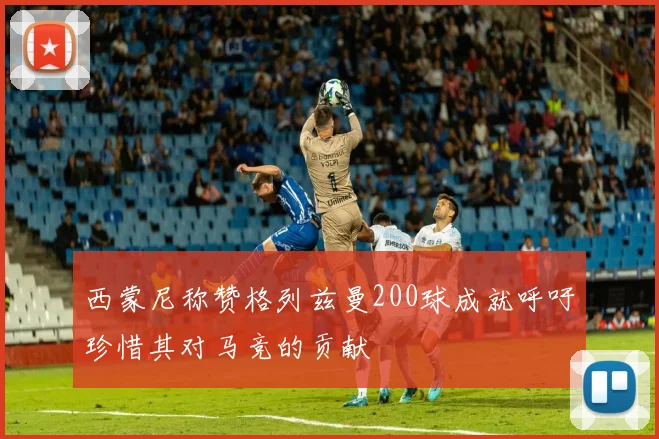 西蒙尼称赞格列兹曼200球成就呼吁珍惜其对马竞的贡献