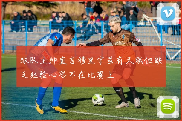 球队主帅直言穆里宁虽有天赋但缺乏经验心思不在比赛上