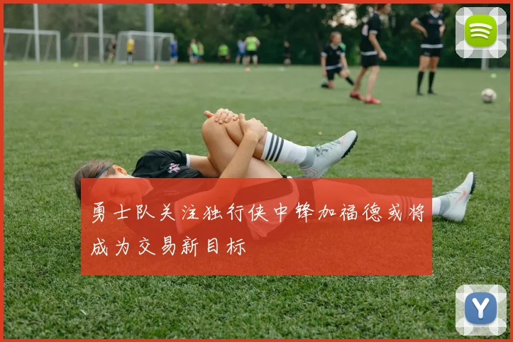 勇士队关注独行侠中锋加福德或将成为交易新目标