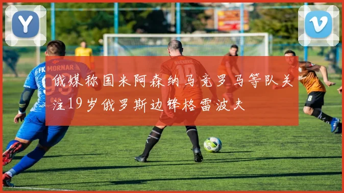 俄媒称国米阿森纳马竞罗马等队关注19岁俄罗斯边锋格雷波夫