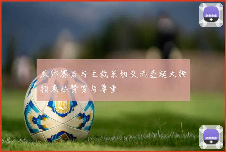 瓜帅赛后与主裁亲切交流竖起大拇指表达赞赏与尊重