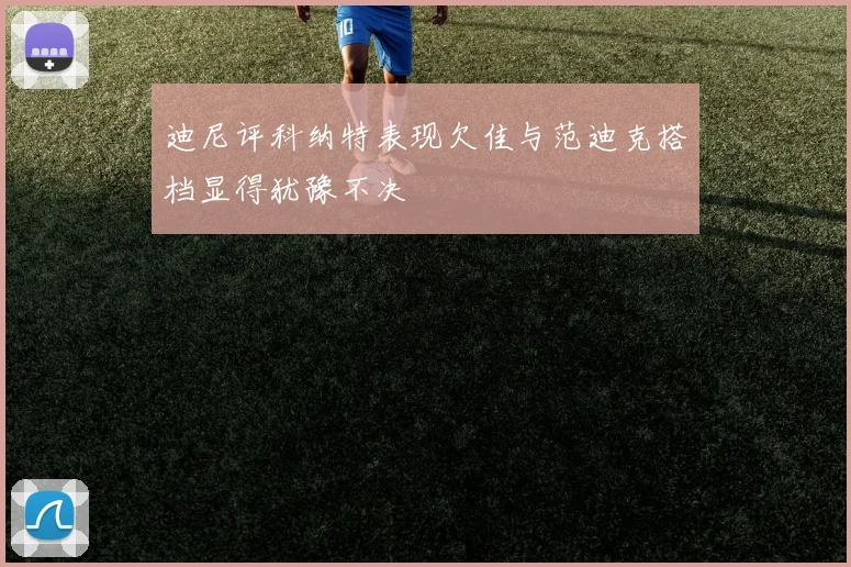 迪尼评科纳特表现欠佳与范迪克搭档显得犹豫不决
