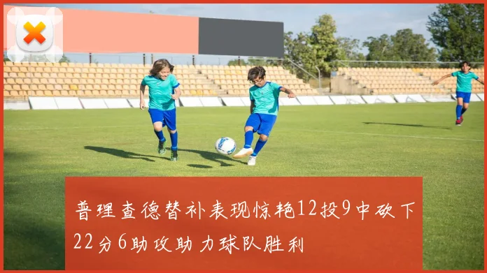 普理查德替补表现惊艳12投9中砍下22分6助攻助力球队胜利