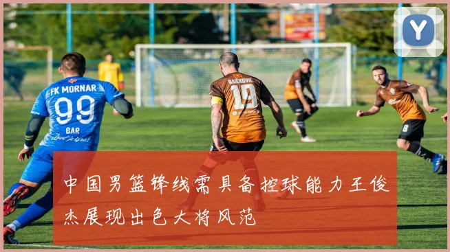 中国男篮锋线需具备控球能力王俊杰展现出色大将风范
