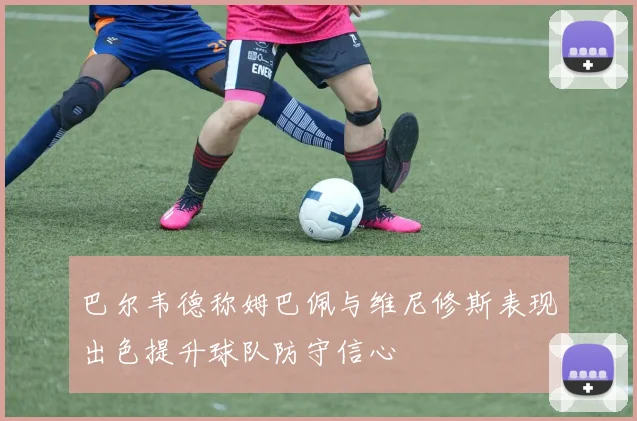 巴尔韦德称姆巴佩与维尼修斯表现出色提升球队防守信心