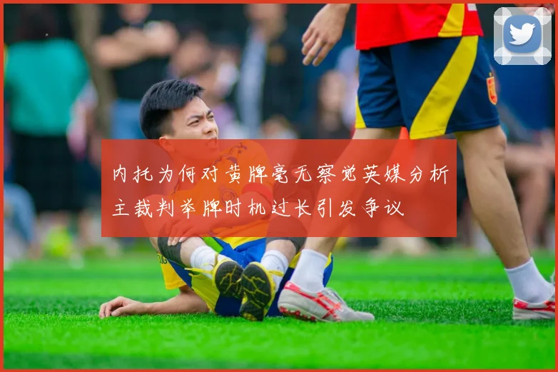 内托为何对黄牌毫无察觉英媒分析主裁判举牌时机过长引发争议
