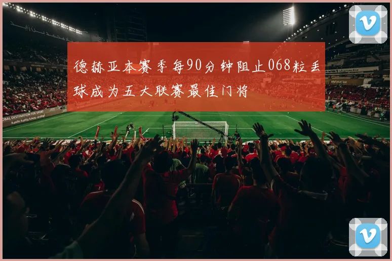 德赫亚本赛季每90分钟阻止068粒丢球成为五大联赛最佳门将