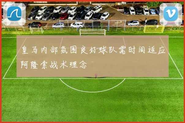 皇马内部氛围良好球队需时间适应阿隆索战术理念