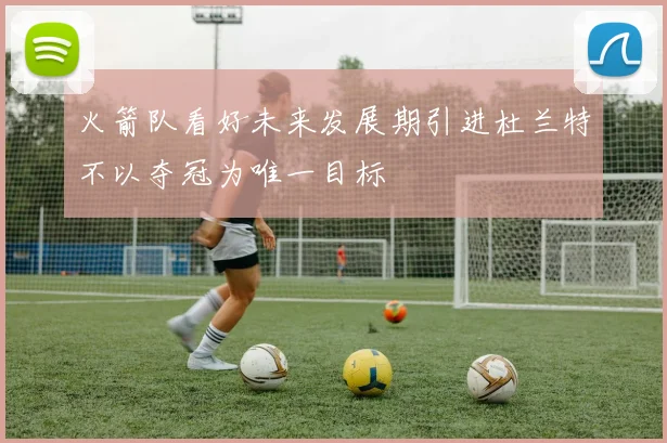 火箭队看好未来发展期引进杜兰特不以夺冠为唯一目标