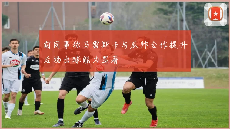 前同事称马雷斯卡与瓜帅合作提升后场出球能力显著