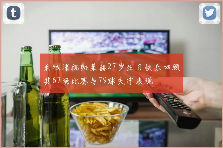 利物浦祝凯莱赫27岁生日快乐回顾其67场比赛与79球失守表现