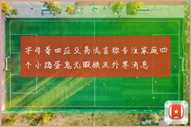 字母哥回应交易流言称专注家庭四个小捣蛋鬼无暇顾及外界消息