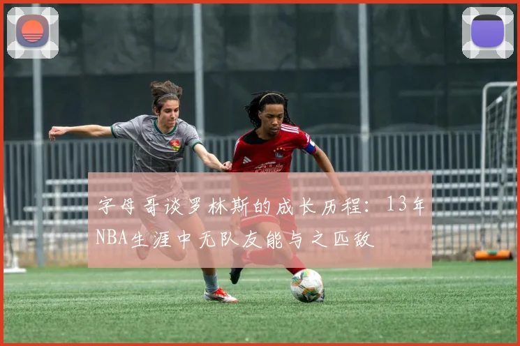 字母哥谈罗林斯的成长历程：13年NBA生涯中无队友能与之匹敌