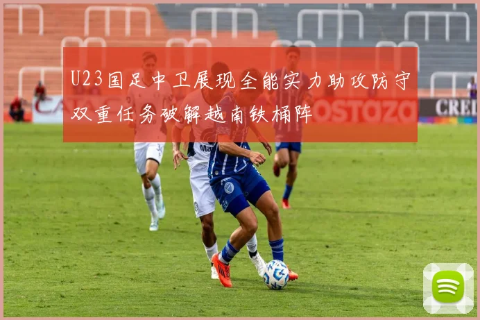 U23国足中卫展现全能实力助攻防守双重任务破解越南铁桶阵