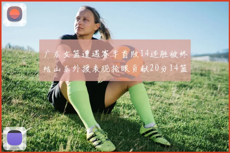 广东女篮遭遇赛季首败14连胜被终结山东外援表现抢眼贡献20分14篮板5助攻