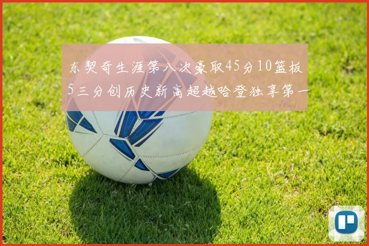东契奇生涯第八次豪取45分10篮板5三分创历史新高超越哈登独享第一