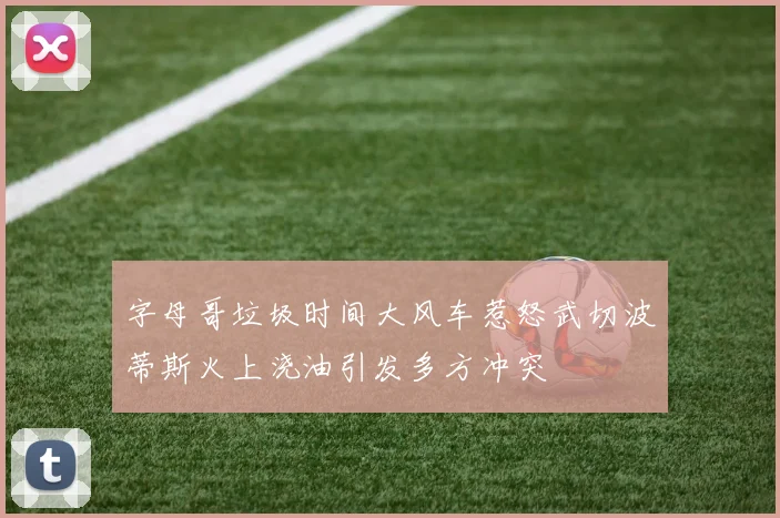 字母哥垃圾时间大风车惹怒武切波蒂斯火上浇油引发多方冲突