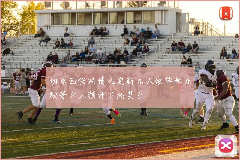 切尔西伤病情况更新九人缺阵帕尔默等六人预计下轮复出