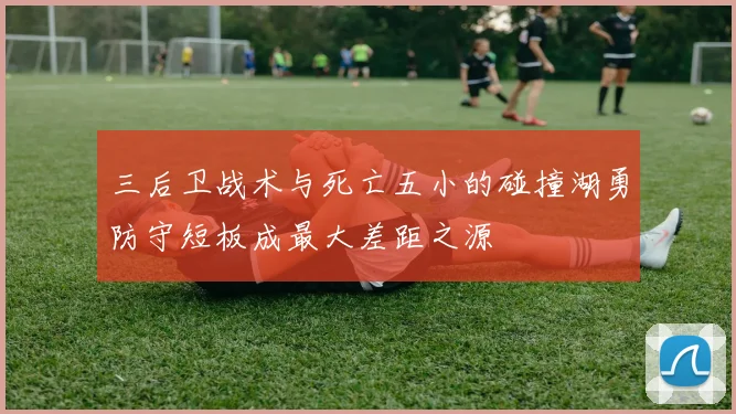 三后卫战术与死亡五小的碰撞湖勇防守短板成最大差距之源