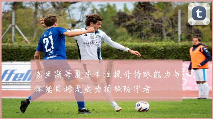 克里斯蒂夏季专注提升持球能力与体能目标是成为顶级防守者