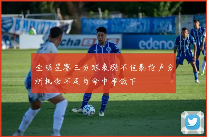全明星赛三分球表现不佳泰伦卢分析机会不足与命中率低下
