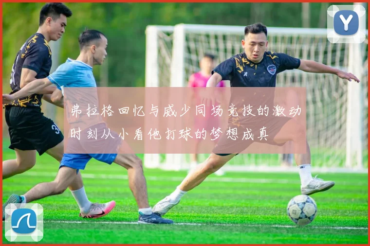 弗拉格回忆与威少同场竞技的激动时刻从小看他打球的梦想成真