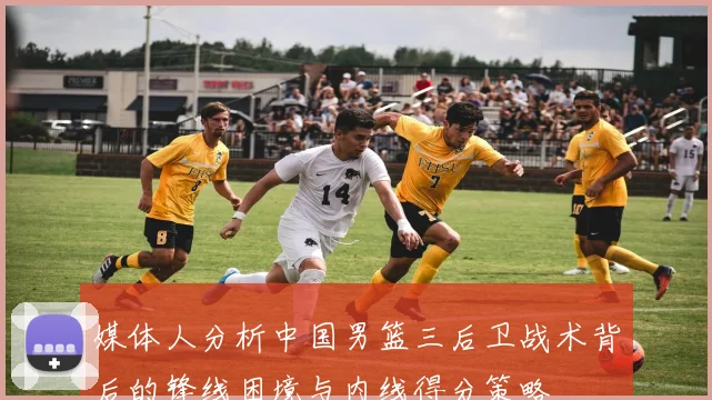 媒体人分析中国男篮三后卫战术背后的锋线困境与内线得分策略