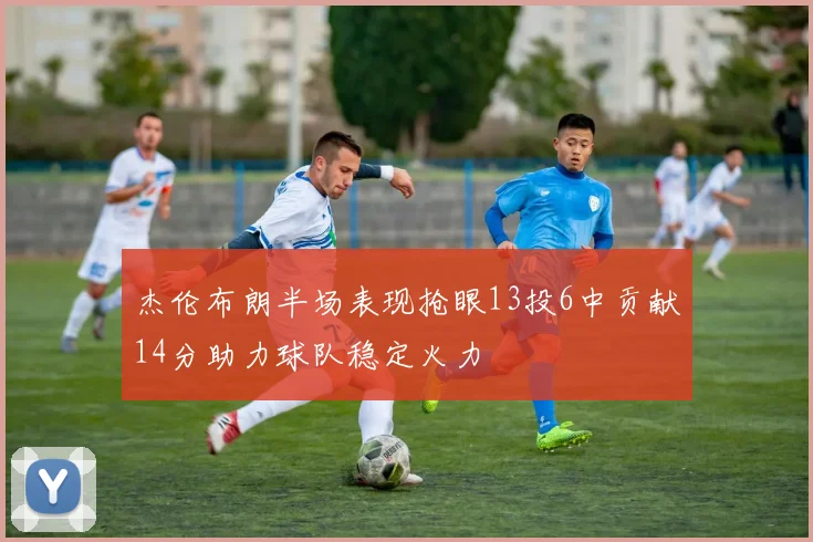 杰伦布朗半场表现抢眼13投6中贡献14分助力球队稳定火力
