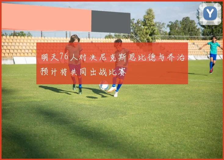 明天76人对决尼克斯恩比德与乔治预计将共同出战比赛