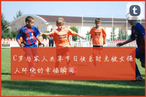 C罗与家人共享节日快乐时光被女强人环绕的幸福瞬间