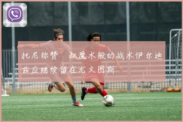 托尼称赞囧叔魔术般的战术伊尔迪兹应继续留在尤文图斯