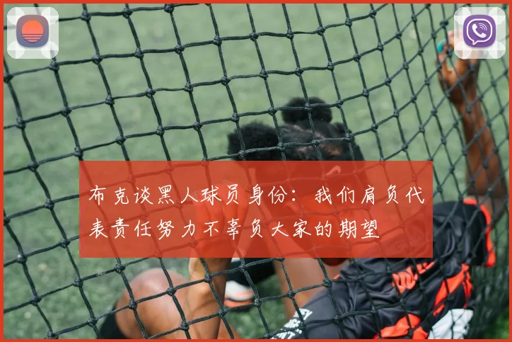 布克谈黑人球员身份：我们肩负代表责任努力不辜负大家的期望