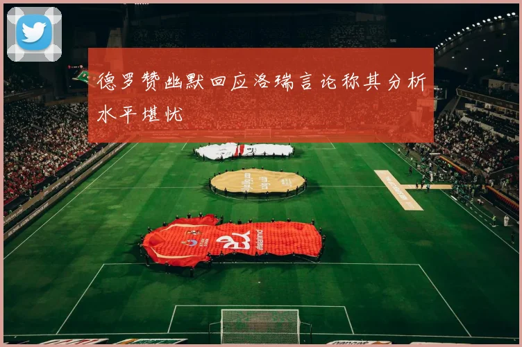 德罗赞幽默回应洛瑞言论称其分析水平堪忧