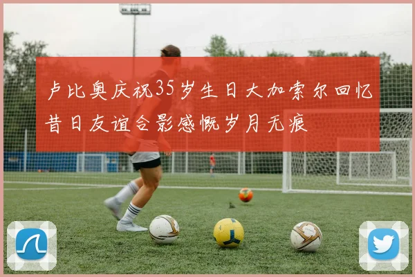卢比奥庆祝35岁生日大加索尔回忆昔日友谊合影感慨岁月无痕