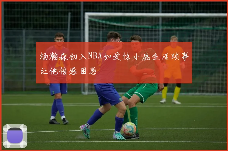 杨瀚森初入NBA如受惊小鹿生活琐事让他倍感困惑