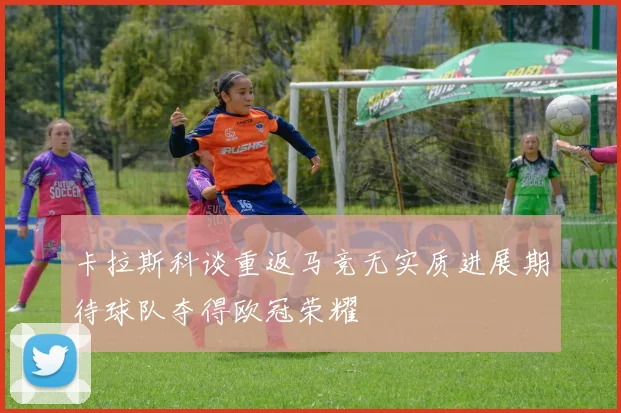卡拉斯科谈重返马竞无实质进展期待球队夺得欧冠荣耀