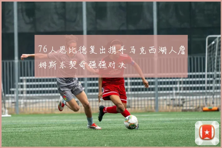 76人恩比德复出携手马克西湖人詹姆斯东契奇强强对决