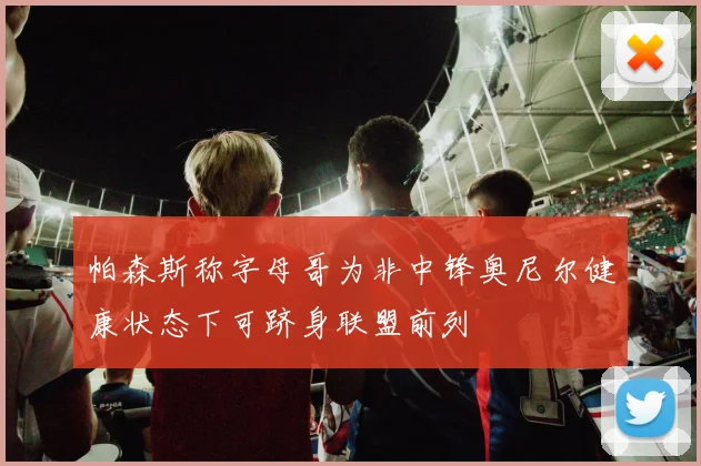 帕森斯称字母哥为非中锋奥尼尔健康状态下可跻身联盟前列