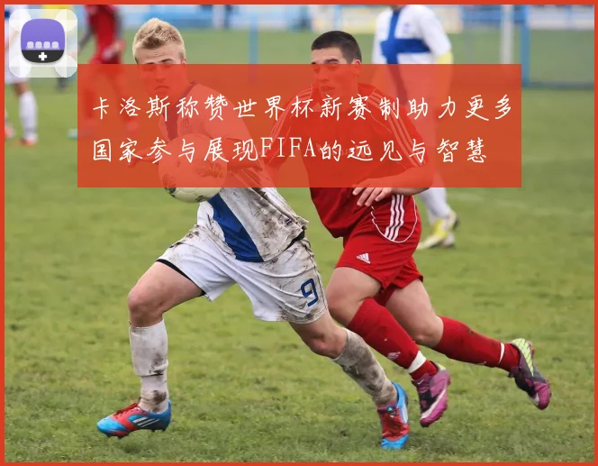 卡洛斯称赞世界杯新赛制助力更多国家参与展现FIFA的远见与智慧