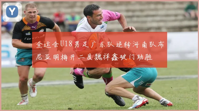 全运会U18男足广东队逆转河南队布尼亚明梅开二度魏祥鑫破门助胜