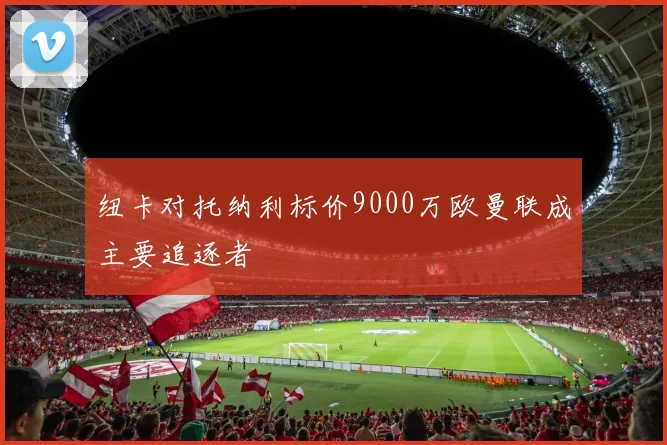 纽卡对托纳利标价9000万欧曼联成主要追逐者